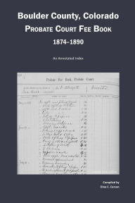 Title: Boulder County, Colorado Probate Court Fee Book, 1874-1890: An Annotated Index, Author: Dina C Carson
