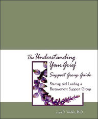 Title: The Understanding Your Grief Support Group Guide: Starting and Leading a Bereavement Support Group, Author: Alan D. Wolfelt PhD