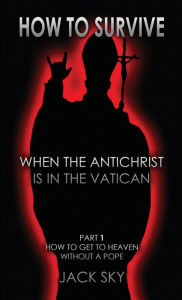 Title: How To Survive When The Antichrist Is In the Vatican: Part 1: How to get to Heaven without a Pope, Author: Jack Sky