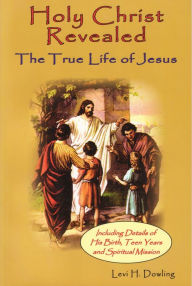 Title: Holy Christ Revealed, the True Life of Jesus: The True Life of Jesus, Including Details of His Birth, Teen Years, and Spiritual Mission, Author: Levi H. Dowling