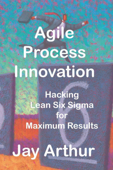 Agile Process Innovation: Hacking Lean Six Sigma to Maximize Results