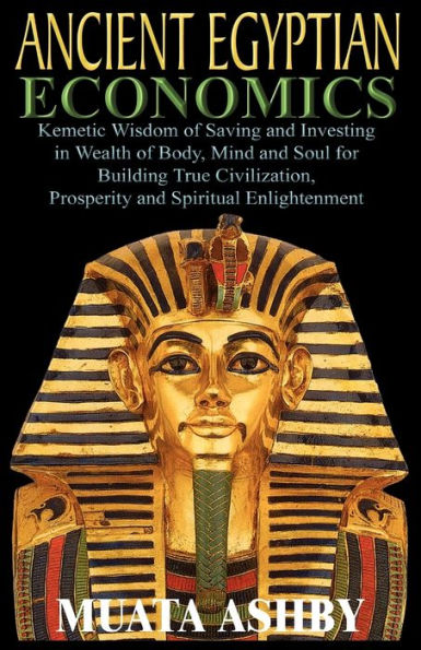 ANCIENT EGYPTIAN ECONOMICS Kemetic Wisdom of Saving and Investing in Wealth of Body, Mind, and Soul for Building True Civilization, Prosperity and Spiritual Enlightenment