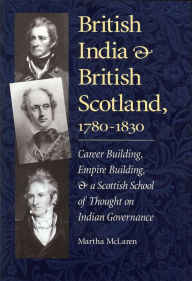 Title: British India and British Scotland, 1780-1830: Career-Building, Empire-Building, and a Scottish School of Thought on Indian Governance, Author: Martha McLaren