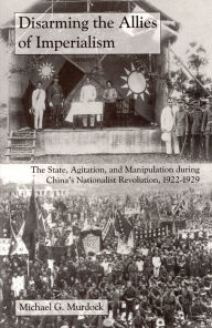 Title: Disarming the Allies of Imperialism: The State, Agitation, and Manipulation during China's Nationalist Revolution, 1922-1929, Author: Michael G. Murdock