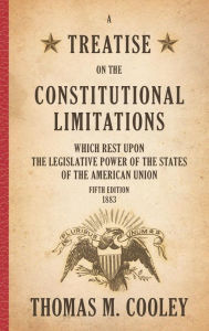 Title: A Treatise on the Constitutional Limitations which Rest Upon the Legislative Power of the States of the American Union: Fifth Edition (1883) / Edition 5, Author: Thomas M. Cooley