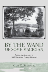 Title: By the Wand of Some Magician: Embracing Modernity in Mid-Nineteenth Century Vermont, Author: Gary G Shattuck