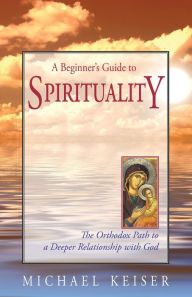 Title: A Beginner's Guide to Spirituality: The Orthodox Path to a Deeper Relationship with God, Author: Michael Keiser