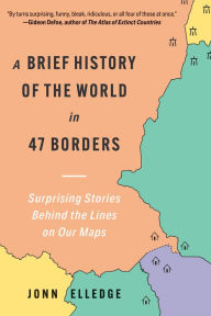 Title: A Brief History of the World in 47 Borders: Surprising Stories Behind the Lines on Our Maps, Author: Jonn Elledge