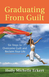 Title: Graduating From Guilt: Six Steps to Overcome Guilt and Reclaim Your Life, Author: Holly Michelle Eckert