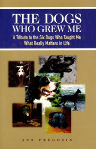 Title: The Dogs Who Grew Me: A Tribute to the Six Dogs Who Taught Me What Really Matters in Life, Author: Ann Pregosin