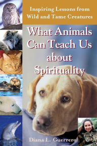 Title: What Animals Can Teach Us About Spirituality: Inspiring Lessons from Wild and Tame Creatures, Author: Diana L. Guerrero