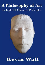 Title: A Philosophy of Art: In Light of Classical Principles, Author: Kevin Albert Wall