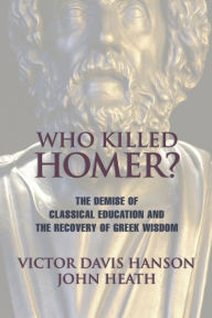 Title: Who Killed Homer?: The Demise of Classical Education and the Recovery of Greek Wisdom, Author: Victor Davis Hanson