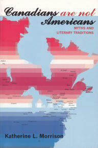 Title: Canadians Are Not Americans: Myths and Literary Traditions, Author: Katherine L. Morrison