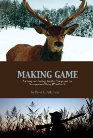 Title: Making Game: An Essay on Hunting, Familiar Things, and the Strangeness of Being Who One Is, Author: Peter L. Atkinson
