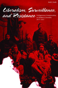 Title: Liberalism, Surveillance, and Resistance: Indigenous communities in Western Canada, 1877-1927, Author: Keith D. Smith