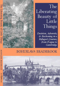 Title: The Liberating Beauty of Little Things: Decision, Adversity & Reckoning in a Refugee's Journey from Prague to Cambridge, Author: Bohuslava Bradbrook