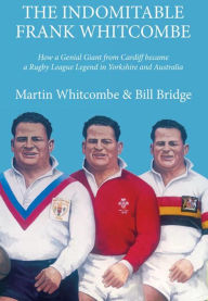 Title: The Indomitable Frank Whitcombe: How a Genial Giant from Cardiff became a Rugby League Legend in Yorkshire and Australia, Author: Martin Whitcombe