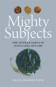 Title: Mighty Subjects: The Dunbar Earls in Scotland c.1072-1289, Author: Elsa Hamilton