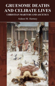 Title: Gruesome Deaths and Celibate Lives: Christian Martyrs and Acsetics, Author: Aideen Hartney