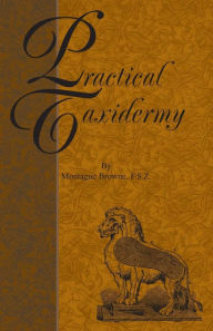 Title: Practical Taxidermy: A Manual of Instruction to the Amateur in Collecting, Preserving, and Setting up Natural History Specimens of All Kinds. To Which is Added a Chapter Upon the Pictorial Arrangement of Museums, Author: Montagu Browne