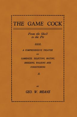 the Game Cock: From Shell to Pit - A Comprehensive Treatise on Gameness, Selecting, Mating, Breeding, Walking and Conditionin