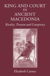 Title: King and Court in Ancient Macedonia: Rivalry, Treason and Conspiracy, Author: Elizabeth  Carney