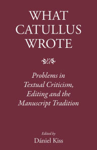 Title: What Catullus Wrote: Problems in Textual Criticism, Editing and the Manuscript Tradition, Author: Daniel Kiss