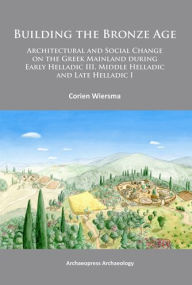 Title: Building the Bronze Age: Architectural and Social Change on the Greek Mainland during Early Helladic III, Middle Helladic and Late Helladic I, Author: Corien Wiersma