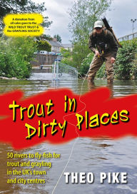 Title: Trout in Dirty Places: 50 rivers to fly-fish for trout and grayling in the UK's town and city centres, Author: Theo Pike