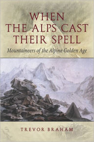 Title: When the Alps Cast Their Spell: Mountaineers of the Alpine Golden Age, Author: Trevor Braham