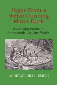 Title: Pages From a Welsh Cunning Man's Book: Magic and Fairies in Nineteenth-Century Wales, Author: Andrew Phillip Smith
