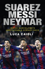 Title: Suarez, Messi, Neymar: Inside Barcelona's Unstoppable Strikeforce, Author: Luca Caioli