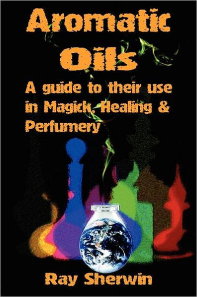 Aromatic Oils: A Guide to Their Use in Magick, Healing and Perfumery