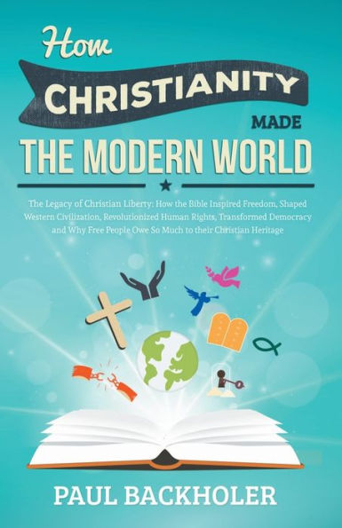 How Christianity Made the Modern World - The Legacy of Christian Liberty: How the Bible Inspired Freedom, Shaped Western Civilization, Revolutionized