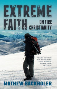 Title: Extreme Faith, on Fire Christianity: Hearing from God and Moving in His Grace, Strength & Power, Living in Victory, Author: Mathew Backholer