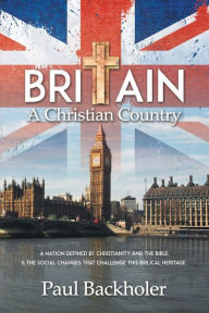 Title: Britain, a Christian Country: A Nation Defined by Christianity and the Bible, and the Social Changes that Challenge this Biblical Heritage, Author: Paul Backholer