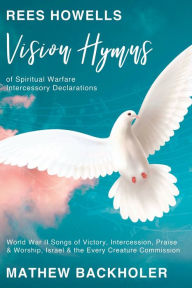 Title: Rees Howells, Vision Hymns of Spiritual Warfare Intercessory Declarations: World War II Songs of Victory, Intercession, Praise and Worship, Israel and the Every Creature Commission, Author: Mathew Backholer