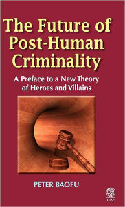 Title: The Future of Post-Human Criminality: A Preface to a New Theory of Heroes and Villains, Author: Peter Baofu