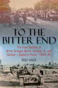 Title: To the Bitter End: The Final Battles of Army Groups A, North Ukraine, Centre-Eastern Front, 1944-45, Author: Rolf Hinze