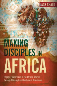 Title: Making Disciples in Africa: Engaging Syncretism in the African Church Through Philosophical Analysis of Worldviews, Author: Jack Pryor Chalk