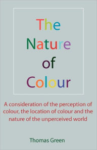 Title: The Nature of Colour: A consideration of the perception of colour, the location of colour and the nature of the unperceived world, Author: Thomas Green