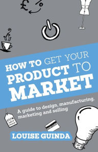 Title: How to Get Your Product to Market: A Guide to Design, Manufacturing, Marketing and Selling, Author: Louise Guinda