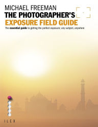 Title: The Photographer's Exposure Field Guide: The Essential Guide to Getting the Perfect Exposure; Any Subject, Anywhere, Author: Michael Freeman