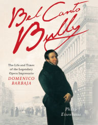Title: Bel Canto Bully: The Life and Times of the Legendary Opera Impresario Domenico Barbaja, Author: Philip Eisenbeiss