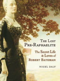 Title: The Lost Pre-Raphaelite: The Secret Life and Loves of Robert Bateman, Author: Nigel Daly