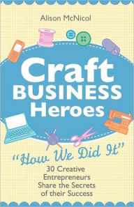 Title: Craft Business Heroes - 30 Creative Entrepreneurs Share The Secrets Of Their Success, Author: Alison Mcnicol