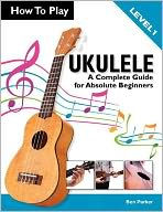 Title: How To Play Ukulele: A Complete Guide for Absolute Beginners - Level 1, Author: Ben Parker