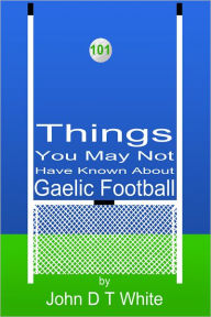 Title: 101 Things You May Not Have Known About Gaelic Football, Author: John DT White