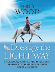 Title: Dressage the Light Way: A Classical, Natural and Intelligent Approach to Training for Every Horse and Rider, Author: Perry Wood